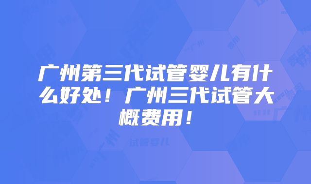 广州第三代试管婴儿有什么好处！广州三代试管大概费用！