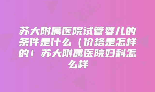 苏大附属医院试管婴儿的条件是什么(价格是怎样的!苏大附属医院妇科怎么样