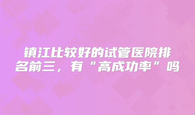 镇江比较好的试管医院排名前三，有“高成功率”吗