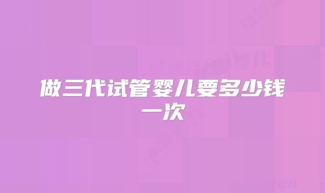做三代试管婴儿要多少钱一次