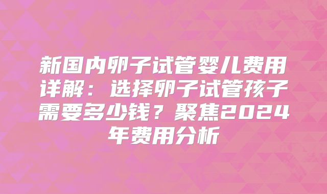 新国内卵子试管婴儿费用详解：选择卵子试管孩子需要多少钱？聚焦2024年费用分析