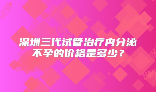 深圳三代试管治疗内分泌不孕的价格是多少？