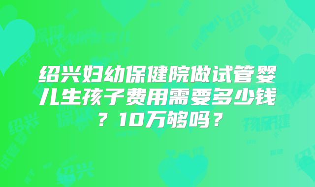 绍兴妇幼保健院做试管婴儿生孩子费用需要多少钱?10万够吗?