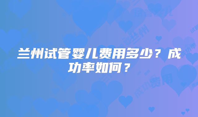 兰州试管婴儿费用多少？成功率如何？