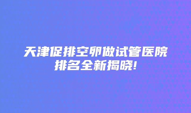 天津促排空卵做试管医院排名全新揭晓!