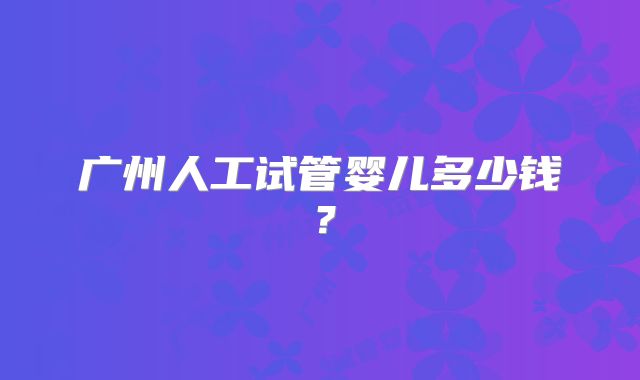 广州人工试管婴儿多少钱？
