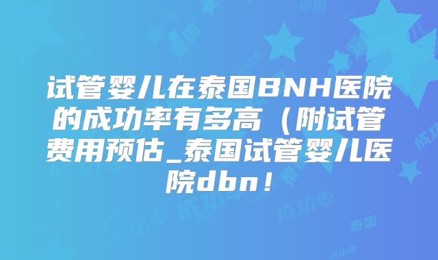 试管婴儿在泰国BNH医院的成功率有多高（附试管费用预估_泰国试管婴儿医院dbn！