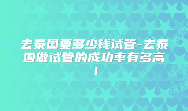 去泰国要多少钱试管-去泰国做试管的成功率有多高！