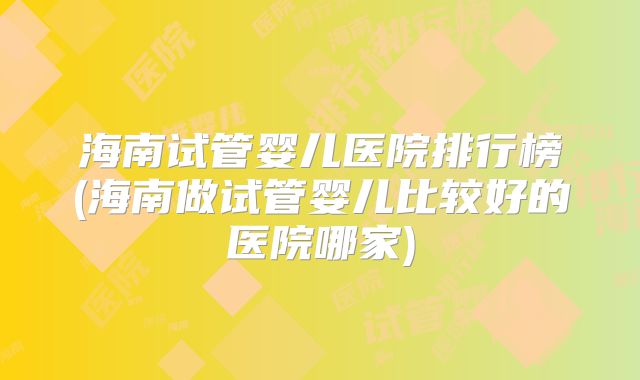 海南试管婴儿医院排行榜(海南做试管婴儿比较好的医院哪家)
