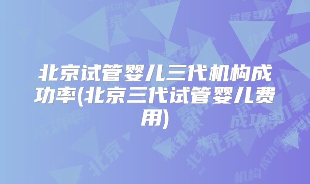北京试管婴儿三代机构成功率(北京三代试管婴儿费用)