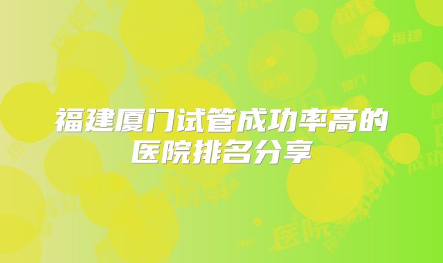 福建厦门试管成功率高的医院排名分享