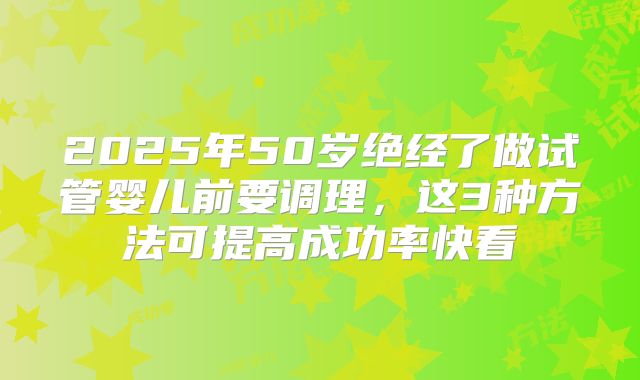 2025年50岁绝经了做试管婴儿前要调理，这3种方法可提高成功率快看