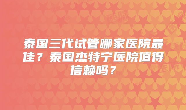 泰国三代试管哪家医院最佳？泰国杰特宁医院值得信赖吗？