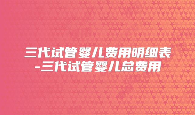 三代试管婴儿费用明细表-三代试管婴儿总费用