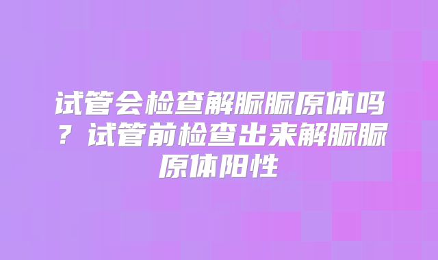 试管会检查解脲脲原体吗？试管前检查出来解脲脲原体阳性