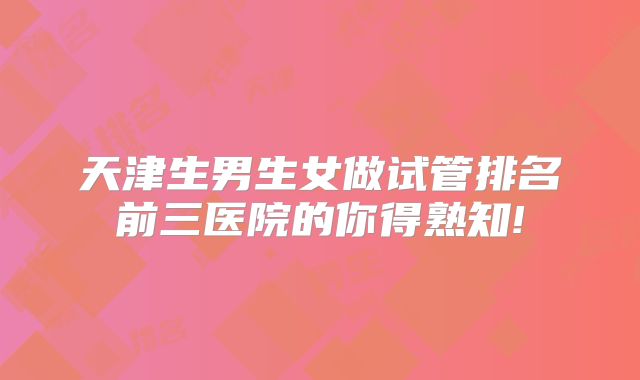 天津生男生女做试管排名前三医院的你得熟知!