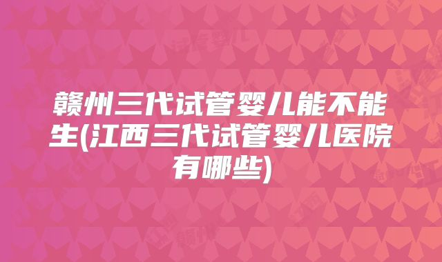 赣州三代试管婴儿能不能生(江西三代试管婴儿医院有哪些)