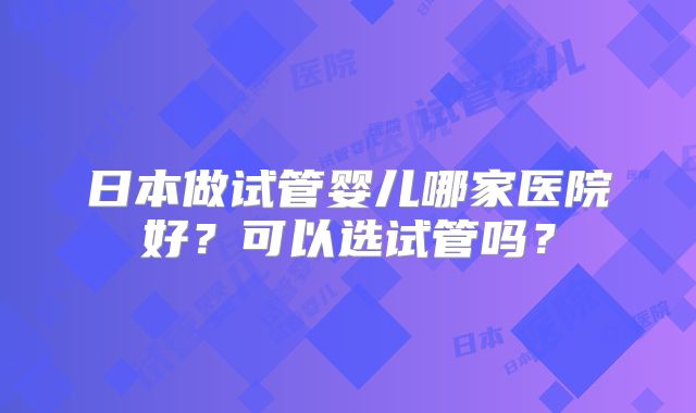 日本做试管婴儿哪家医院好？可以选试管吗？