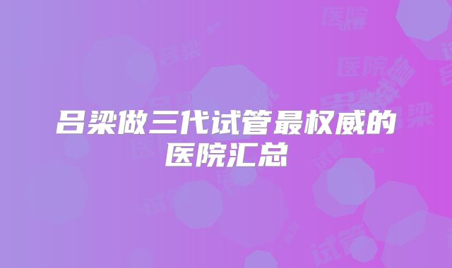 吕梁做三代试管最权威的医院汇总