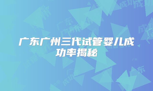 广东广州三代试管婴儿成功率揭秘