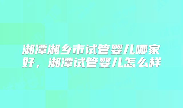 湘潭湘乡市试管婴儿哪家好，湘潭试管婴儿怎么样