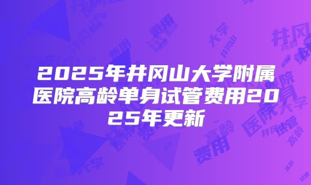 2025年井冈山大学附属医院高龄单身试管费用2025年更新