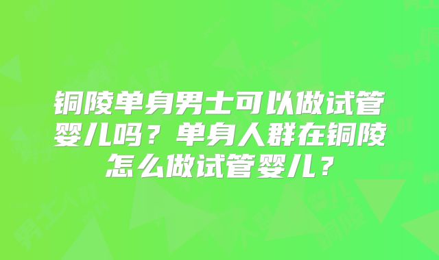 铜陵单身男士可以做试管婴儿吗？单身人群在铜陵怎么做试管婴儿？