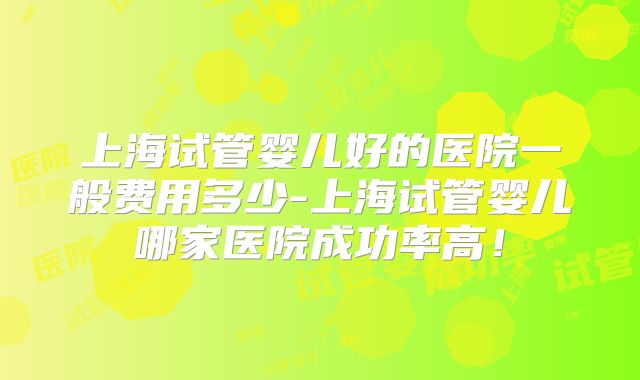 上海试管婴儿好的医院一般费用多少-上海试管婴儿哪家医院成功率高！