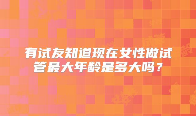 有试友知道现在女性做试管最大年龄是多大吗？
