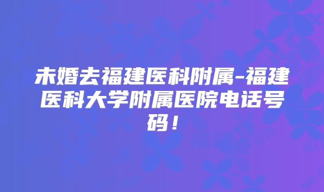 未婚去福建医科附属-福建医科大学附属医院电话号码!