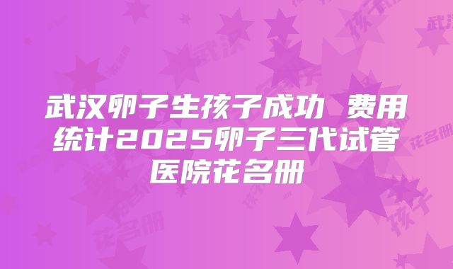 武汉卵子生孩子成功 费用统计2025卵子三代试管医院花名册
