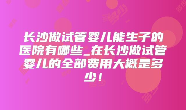 长沙做试管婴儿能生子的医院有哪些_在长沙做试管婴儿的全部费用大概是多少！