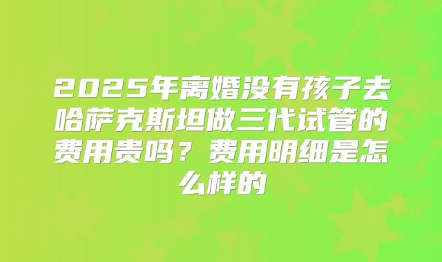 2025年离婚没有孩子去哈萨克斯坦做三代试管的费用贵吗?费用明细是怎么样的
