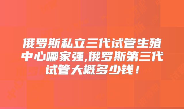 俄罗斯私立三代试管生殖中心哪家强,俄罗斯第三代试管大概多少钱!