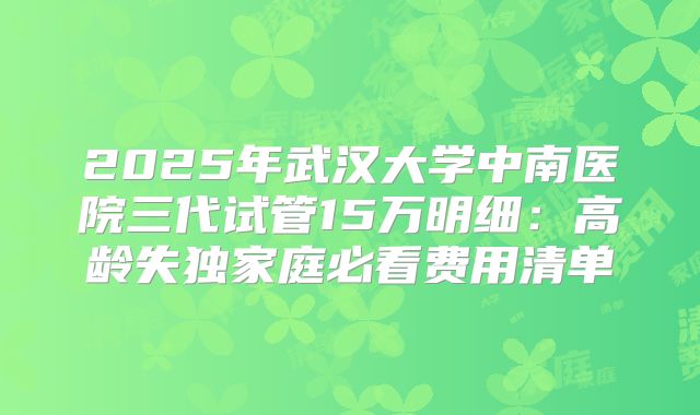 2025年武汉大学中南医院三代试管15万明细：高龄失独家庭必看费用清单