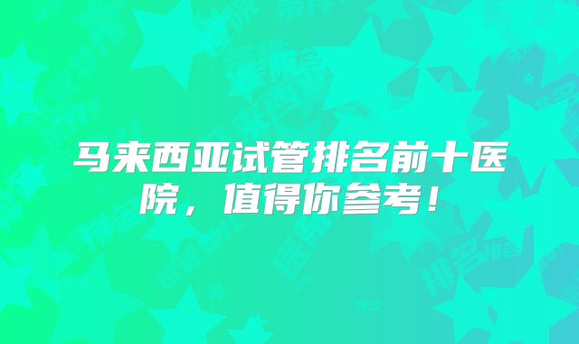 马来西亚试管排名前十医院,值得你参考!