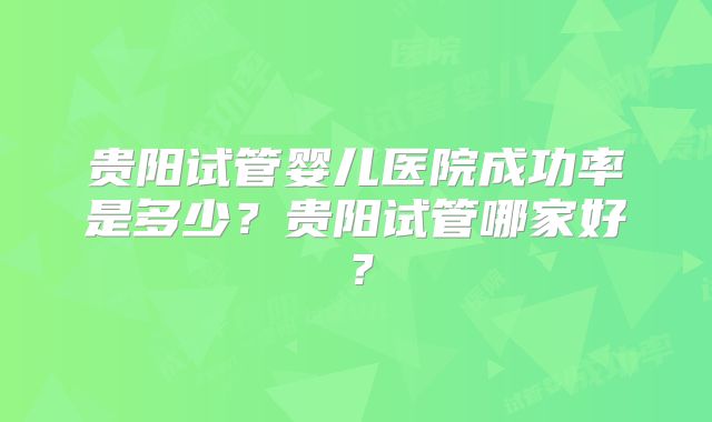 贵阳试管婴儿医院成功率是多少?贵阳试管哪家好?