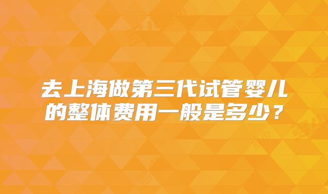 去上海做第三代试管婴儿的整体费用一般是多少?
