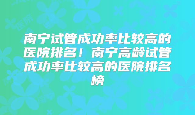 南宁试管成功率比较高的医院排名！南宁高龄试管成功率比较高的医院排名榜