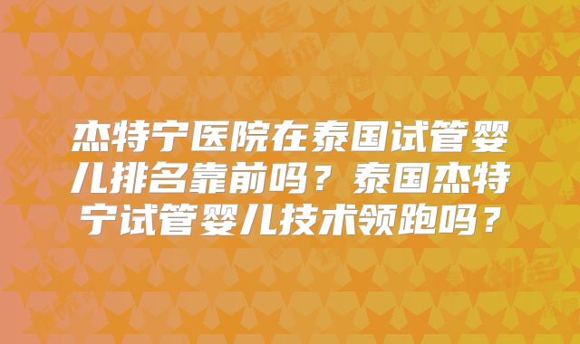 杰特宁医院在泰国试管婴儿排名靠前吗?泰国杰特宁试管婴儿技术领跑吗?