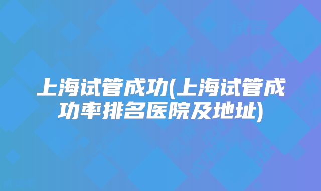 上海试管成功(上海试管成功率排名医院及地址)