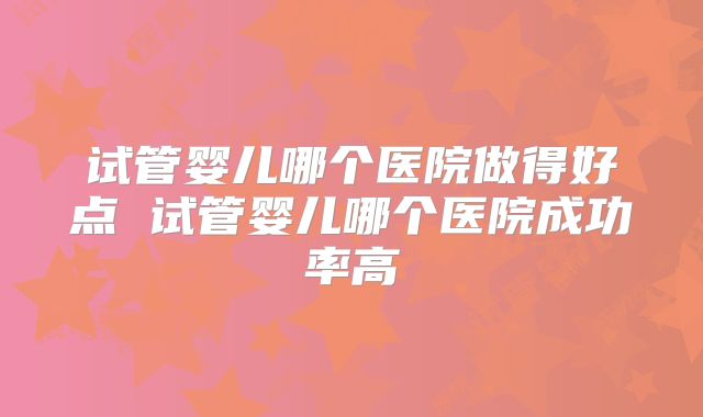 试管婴儿哪个医院做得好点 试管婴儿哪个医院成功率高