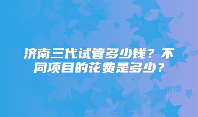 济南三代试管多少钱？不同项目的花费是多少？