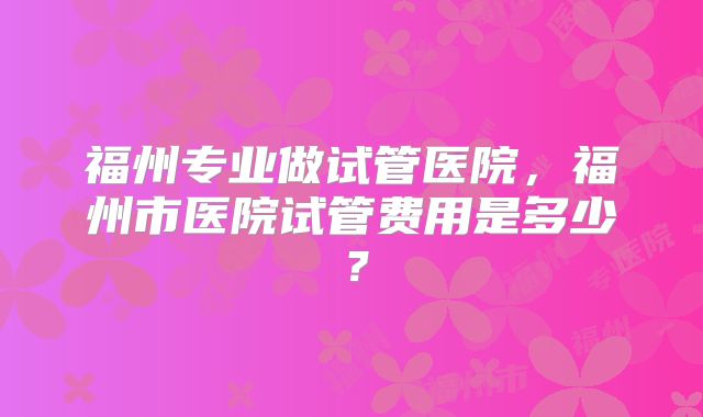 福州专业做试管医院,福州市医院试管费用是多少?