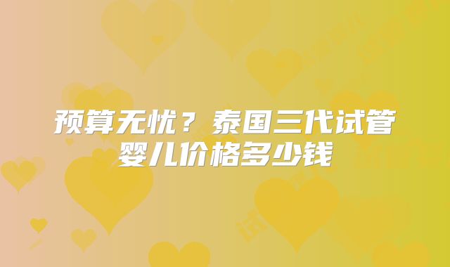 预算无忧？泰国三代试管婴儿价格多少钱
