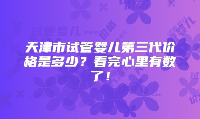 天津市试管婴儿第三代价格是多少？看完心里有数了！