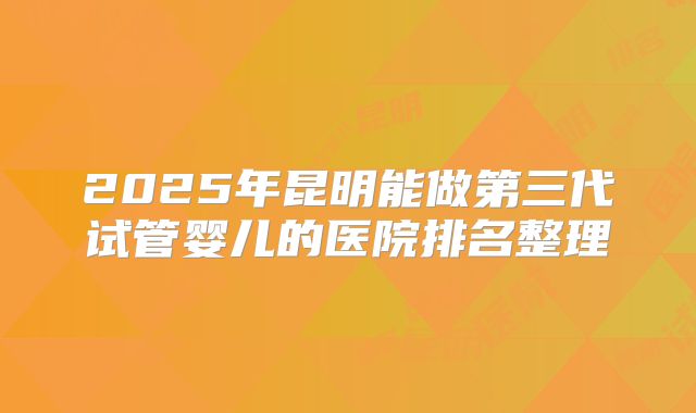 2025年昆明能做第三代试管婴儿的医院排名整理