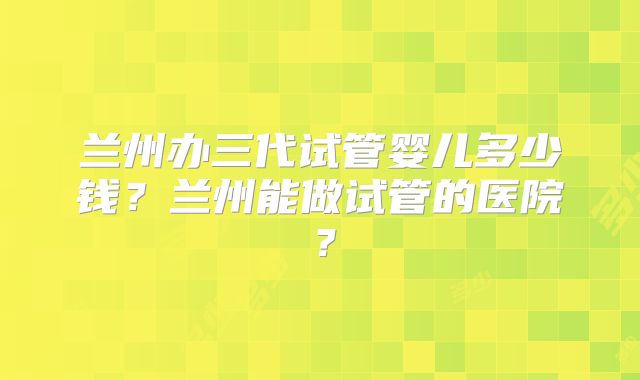 兰州办三代试管婴儿多少钱?兰州能做试管的医院?