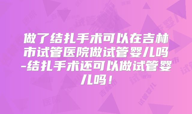 做了结扎手术可以在吉林市试管医院做试管婴儿吗-结扎手术还可以做试管婴儿吗！
