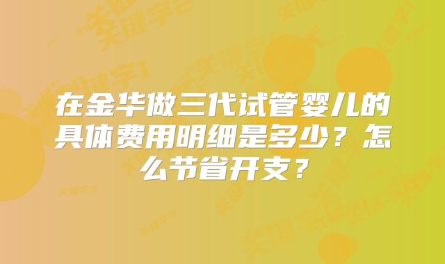 在金华做三代试管婴儿的具体费用明细是多少？怎么节省开支？
